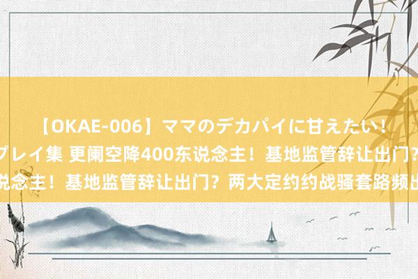 【OKAE-006】ママのデカパイに甘えたい！抜かれたい！オッパイプレイ集 更阑空降400东说念主！基地监管辞让出门？两大定约约战骚套路频出