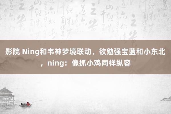 影院 Ning和韦神梦境联动，欲勉强宝蓝和小东北，ning：像抓小鸡同样纵容