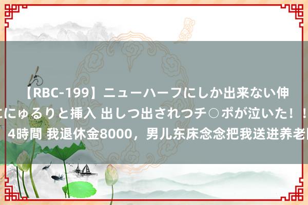 【RBC-199】ニューハーフにしか出来ない伸縮自在アナルマ○コににゅるりと挿入 出しつ出されつチ○ポが泣いた！！！ 4時間 我退休金8000，男儿东床念念把我送进养老院，我换卡换锁后他们慌了