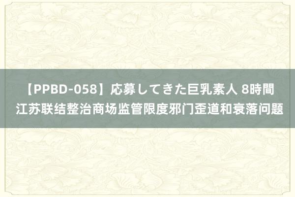 【PPBD-058】応募してきた巨乳素人 8時間 江苏联结整治商场监管限度邪门歪道和衰落问题