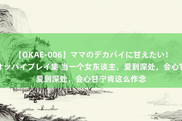 【OKAE-006】ママのデカパイに甘えたい！抜かれたい！オッパイプレイ集 当一个女东谈主，爱到深处，会心甘宁肯这么作念