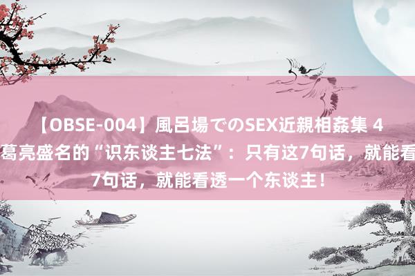 【OBSE-004】風呂場でのSEX近親相姦集 4時間32家族 诸葛亮盛名的“识东谈主七法”：只有这7句话，就能看透一个东谈主！