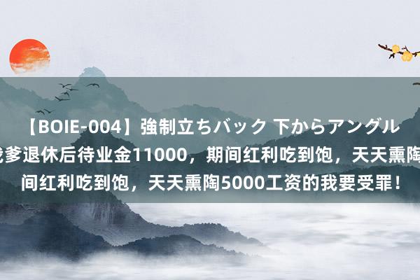 【BOIE-004】強制立ちバック 下からアングル巨乳激ハメ激揺れ集 我爹退休后待业金11000，期间红利吃到饱，天天熏陶5000工资的我要受罪！