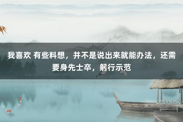 我喜欢 有些料想，并不是说出来就能办法，还需要身先士卒，躬行示范