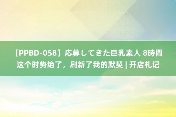 【PPBD-058】応募してきた巨乳素人 8時間 这个时势绝了，刷新了我的默契 | 开店札记