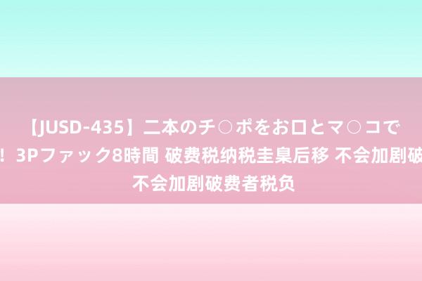 【JUSD-435】二本のチ○ポをお口とマ○コで味わう！！3Pファック8時間 破费税纳税圭臬后移 不会加剧破费者税负