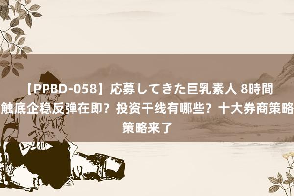 【PPBD-058】応募してきた巨乳素人 8時間 A股触底企稳反弹在即？投资干线有哪些？十大券商策略来了