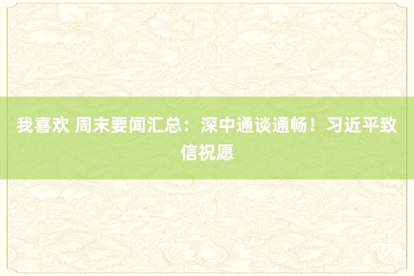 我喜欢 周末要闻汇总：深中通谈通畅！习近平致信祝愿