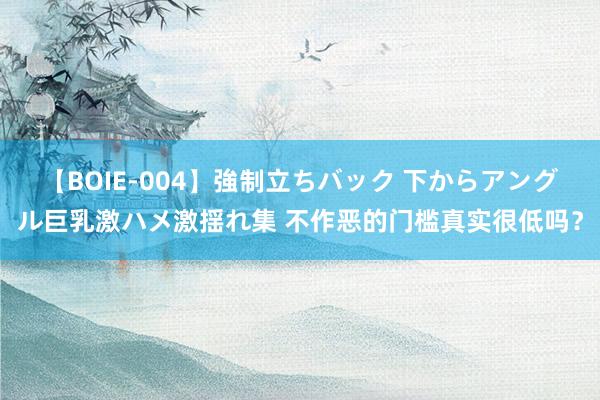 【BOIE-004】強制立ちバック 下からアングル巨乳激ハメ激揺れ集 不作恶的门槛真实很低吗？