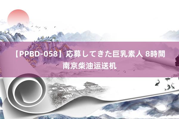 【PPBD-058】応募してきた巨乳素人 8時間 南京柴油运送机