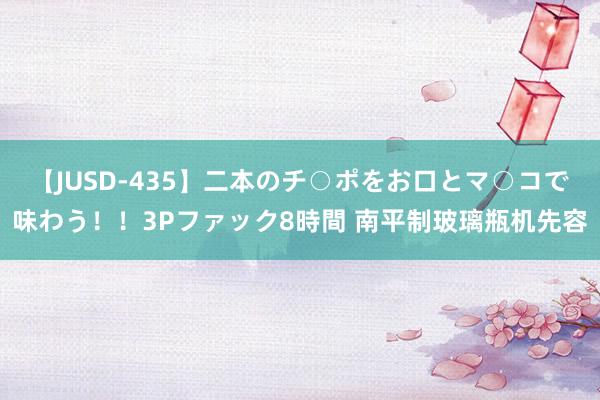 【JUSD-435】二本のチ○ポをお口とマ○コで味わう！！3Pファック8時間 南平制玻璃瓶机先容