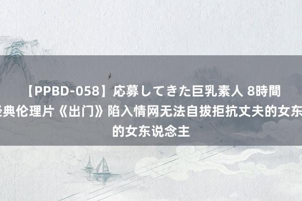 【PPBD-058】応募してきた巨乳素人 8時間 韩国经典伦理片《出门》陷入情网无法自拔拒抗丈夫的女东说念主