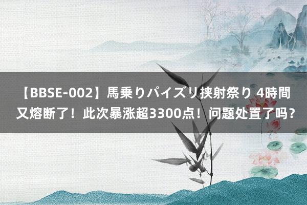 【BBSE-002】馬乗りパイズリ挟射祭り 4時間 又熔断了！此次暴涨超3300点！问题处置了吗？