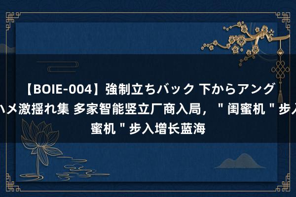 【BOIE-004】強制立ちバック 下からアングル巨乳激ハメ激揺れ集 多家智能竖立厂商入局，＂闺蜜机＂步入增长蓝海