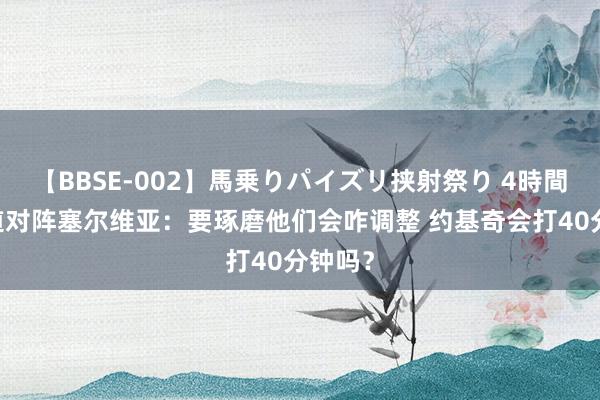 【BBSE-002】馬乗りパイズリ挟射祭り 4時間 科尔道对阵塞尔维亚：要琢磨他们会咋调整 约基奇会打40分钟吗？