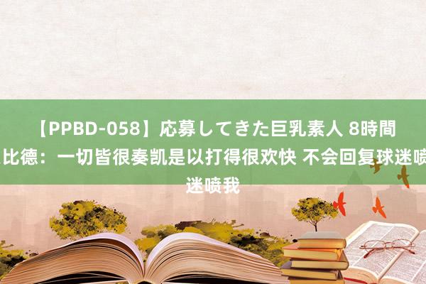 【PPBD-058】応募してきた巨乳素人 8時間 恩比德：一切皆很奏凯是以打得很欢快 不会回复球迷喷我