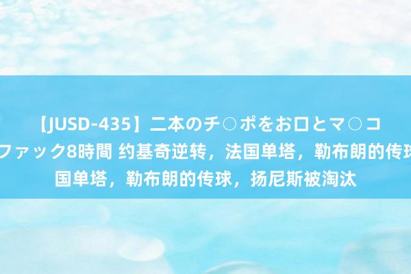 【JUSD-435】二本のチ○ポをお口とマ○コで味わう！！3Pファック8時間 约基奇逆转，法国单塔，勒布朗的传球，扬尼斯被淘汰