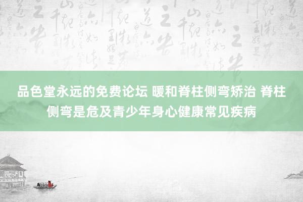 品色堂永远的免费论坛 暖和脊柱侧弯矫治 脊柱侧弯是危及青少年身心健康常见疾病