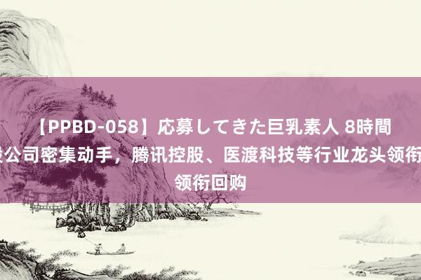 【PPBD-058】応募してきた巨乳素人 8時間 港股公司密集动手，腾讯控股、医渡科技等行业龙头领衔回购