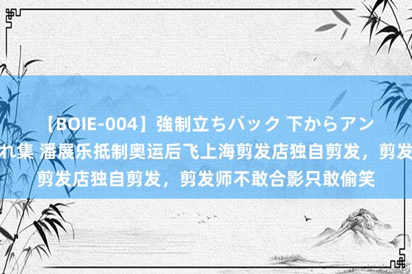 【BOIE-004】強制立ちバック 下からアングル巨乳激ハメ激揺れ集 潘展乐抵制奥运后飞上海剪发店独自剪发，剪发师不敢合影只敢偷笑