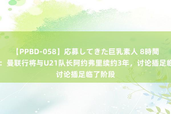 【PPBD-058】応募してきた巨乳素人 8時間 罗马诺：曼联行将与U21队长阿约弗里续约3年，讨论插足临了阶段