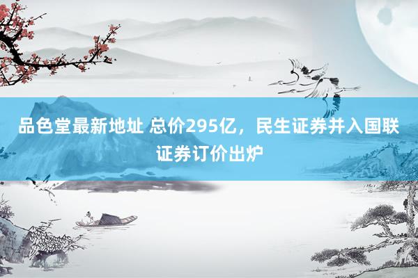 品色堂最新地址 总价295亿，民生证券并入国联证券订价出炉