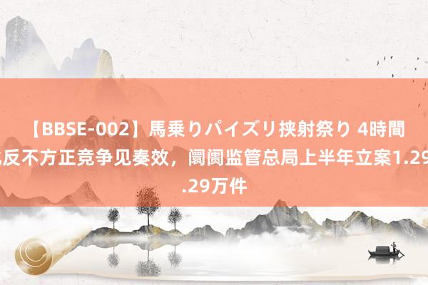 【BBSE-002】馬乗りパイズリ挟射祭り 4時間 强化反不方正竞争见奏效，阛阓监管总局上半年立案1.29万件