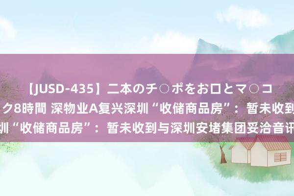 【JUSD-435】二本のチ○ポをお口とマ○コで味わう！！3Pファック8時間 深物业A复兴深圳“收储商品房”：暂未收到与深圳安堵集团妥洽音讯