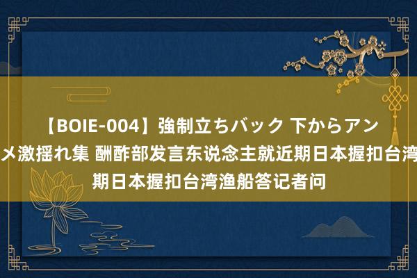 【BOIE-004】強制立ちバック 下からアングル巨乳激ハメ激揺れ集 酬酢部发言东说念主就近期日本握扣台湾渔船答记者问