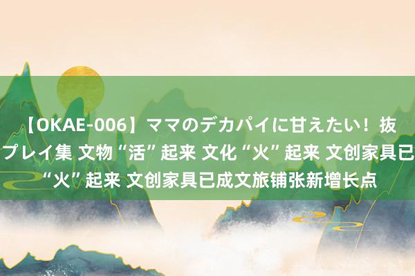 【OKAE-006】ママのデカパイに甘えたい！抜かれたい！オッパイプレイ集 文物“活”起来 文化“火”起来 文创家具已成文旅铺张新增长点