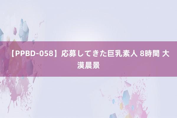 【PPBD-058】応募してきた巨乳素人 8時間 大漠晨景