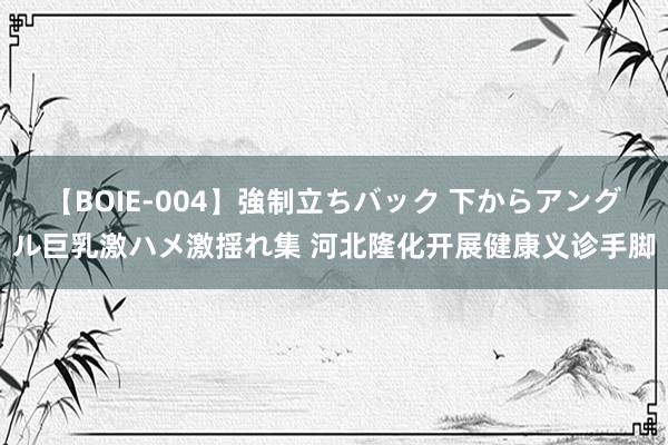 【BOIE-004】強制立ちバック 下からアングル巨乳激ハメ激揺れ集 河北隆化开展健康义诊手脚