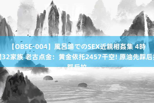 【OBSE-004】風呂場でのSEX近親相姦集 4時間32家族 老古点金：黄金依托2457干空! 原油先踩后拉