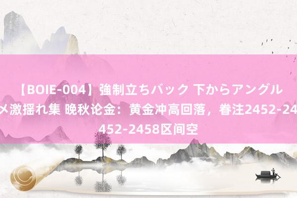 【BOIE-004】強制立ちバック 下からアングル巨乳激ハメ激揺れ集 晚秋论金：黄金冲高回落，眷注2452-2458区间空