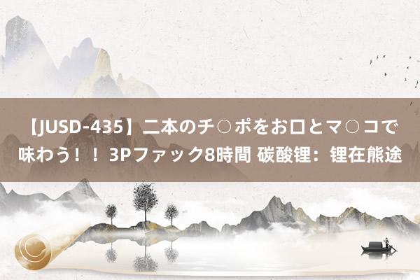 【JUSD-435】二本のチ○ポをお口とマ○コで味わう！！3Pファック8時間 碳酸锂：锂在熊途