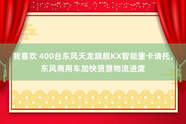 我喜欢 400台东风天龙旗舰KX智能重卡请托，东风商用车加快贤慧物流进度