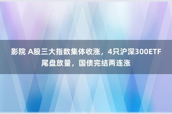 影院 A股三大指数集体收涨，4只沪深300ETF尾盘放量，国债完结两连涨