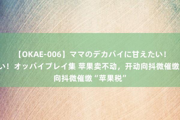 【OKAE-006】ママのデカパイに甘えたい！抜かれたい！オッパイプレイ集 苹果卖不动，开动向抖微催缴“苹果税”