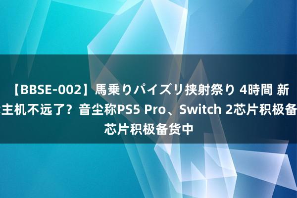 【BBSE-002】馬乗りパイズリ挟射祭り 4時間 新一代主机不远了？音尘称PS5 Pro、Switch 2芯片积极备货中