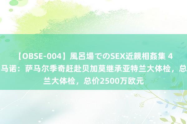 【OBSE-004】風呂場でのSEX近親相姦集 4時間32家族 罗马诺：萨马尔季奇赶赴贝加莫继承亚特兰大体检，总价2500万欧元