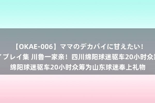 【OKAE-006】ママのデカパイに甘えたい！抜かれたい！オッパイプレイ集 川鲁一家亲！四川绵阳球迷驱车20小时众筹为山东球迷奉上礼物