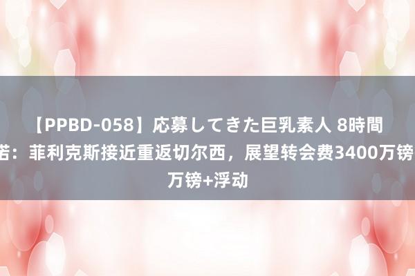 【PPBD-058】応募してきた巨乳素人 8時間 罗马诺：菲利克斯接近重返切尔西，展望转会费3400万镑+浮动