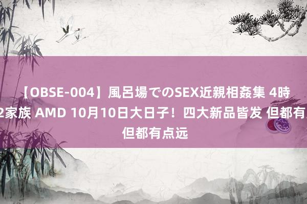 【OBSE-004】風呂場でのSEX近親相姦集 4時間32家族 AMD 10月10日大日子！四大新品皆发 但都有点远