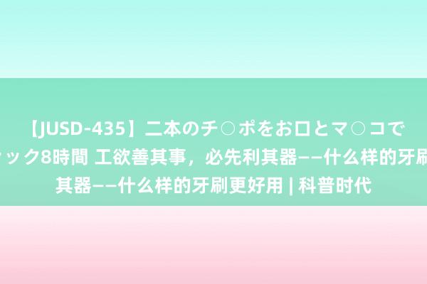 【JUSD-435】二本のチ○ポをお口とマ○コで味わう！！3Pファック8時間 工欲善其事，必先利其器——什么样的牙刷更好用 | 科普时代