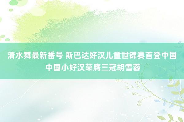 清水舞最新番号 斯巴达好汉儿童世锦赛首登中国 中国小好汉荣膺三冠胡雪蓉