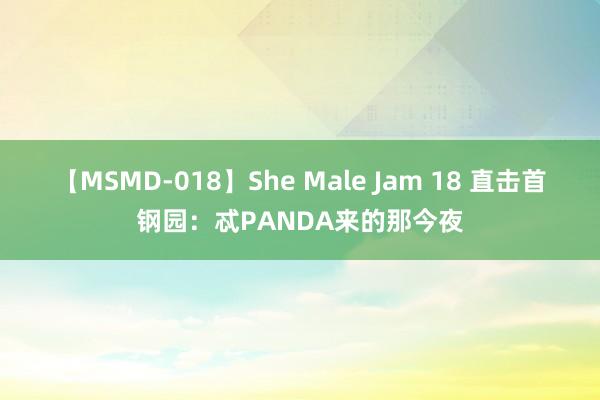 【MSMD-018】She Male Jam 18 直击首钢园：忒PANDA来的那今夜