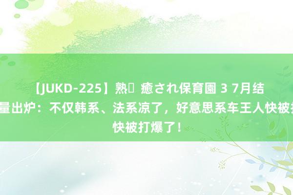 【JUKD-225】熟・癒され保育園 3 7月结伙车销量出炉：不仅韩系、法系凉了，好意思系车王人快被打爆了！