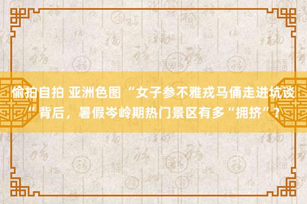 偷拍自拍 亚洲色图 “女子参不雅戎马俑走进坑谈”背后，暑假岑岭期热门景区有多“拥挤”？