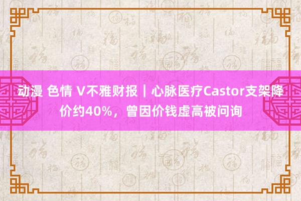 动漫 色情 V不雅财报｜心脉医疗Castor支架降价约40%，曾因价钱虚高被问询