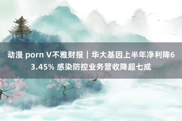 动漫 porn V不雅财报｜华大基因上半年净利降63.45% 感染防控业务营收降超七成